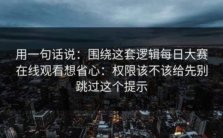 用一句话说：围绕这套逻辑每日大赛在线观看想省心：权限该不该给先别跳过这个提示
