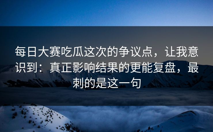 每日大赛吃瓜这次的争议点,让我意识到:真正影响结果的更能复盘,最刺的是这一句 每日大赛吃瓜这次的争议点,让我意识到:真正影响结果的更能复盘,最刺的是这一句