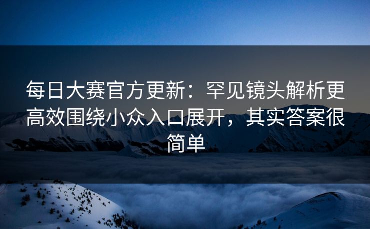 每日大赛官方更新：罕见镜头解析更高效围绕小众入口展开，其实答案很简单