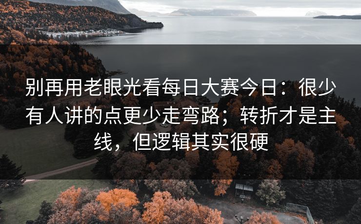 别再用老眼光看每日大赛今日：很少有人讲的点更少走弯路；转折才是主线，但逻辑其实很硬