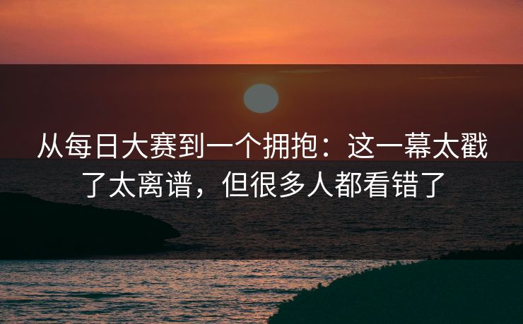 从每日大赛到一个拥抱:这一幕太戳了太离谱,但很多人都看错了 从每日大赛到一个拥抱:这一幕太戳了太离谱,但很多人都看错了